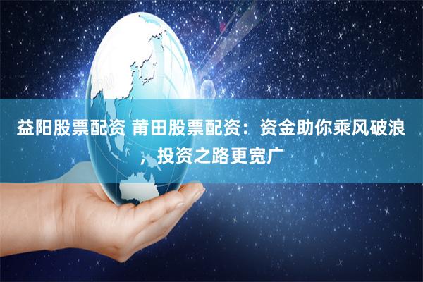 益阳股票配资 莆田股票配资：资金助你乘风破浪，投资之路更宽广