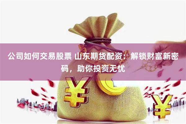 公司如何交易股票 山东期货配资：解锁财富新密码，助你投资无忧