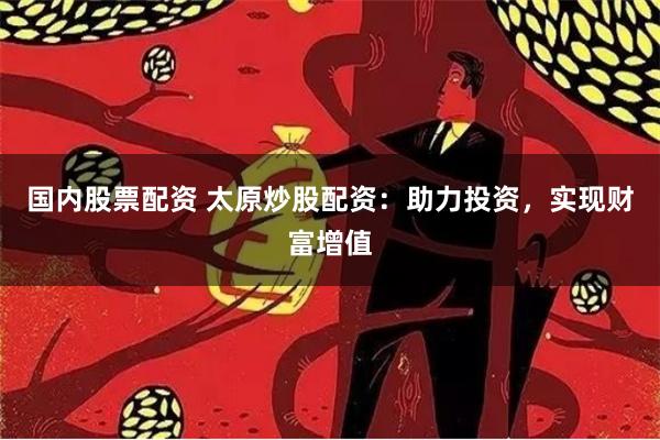 国内股票配资 太原炒股配资：助力投资，实现财富增值