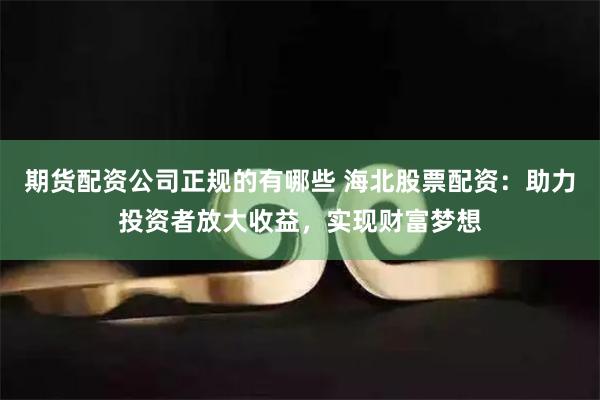 期货配资公司正规的有哪些 海北股票配资：助力投资者放大收益，实现财富梦想