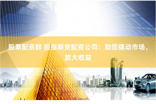 股票配资群 股指期货配资公司:助您撬动市场,放大收益