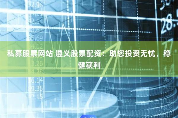 私募股票网站 遵义股票配资:助您投资无忧,稳健获利