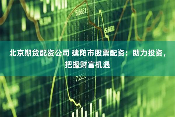北京期货配资公司 建阳市股票配资:助力投资,把握财富机遇