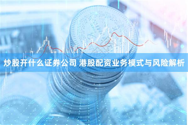 炒股开什么证券公司 港股配资业务模式与风险解析